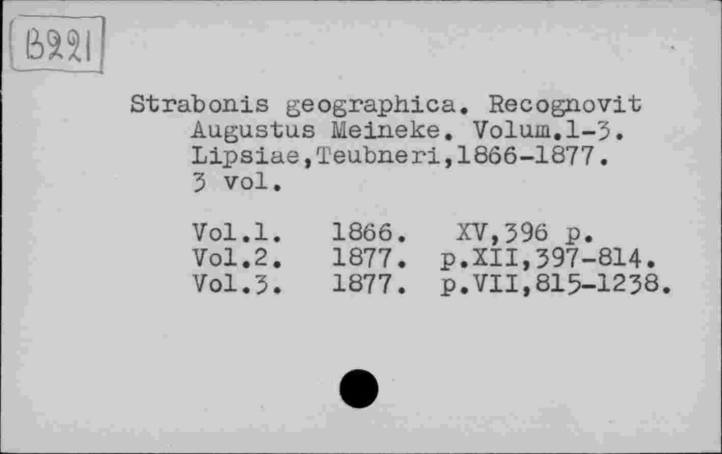 ﻿вазі
Strabonis geographica. Recognovit Augustus Meineke. Volum,1-3. Lipsiae,Teubner!,1866-1877. 3 vol.
Vol.l. 1866. XV,396 p.
Vol.2.	1877. p.XII,397-814.
Vol.3.	1877. p.VII,815-1238.